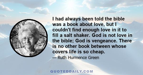 I had always been told the bible was a book about love, but I couldn't find enough love in it to fill a salt shaker. God is not love in the bible; God is vengeance. There is no other book between whose covers life is so