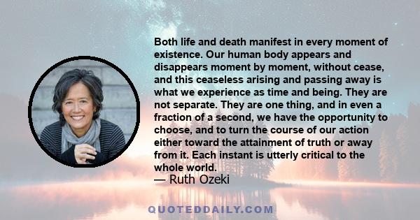 Both life and death manifest in every moment of existence. Our human body appears and disappears moment by moment, without cease, and this ceaseless arising and passing away is what we experience as time and being. They