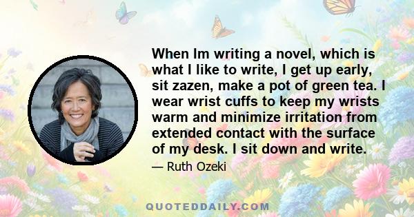When Im writing a novel, which is what I like to write, I get up early, sit zazen, make a pot of green tea. I wear wrist cuffs to keep my wrists warm and minimize irritation from extended contact with the surface of my