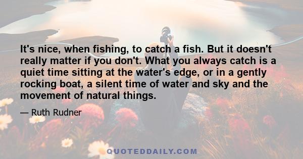 It's nice, when fishing, to catch a fish. But it doesn't really matter if you don't. What you always catch is a quiet time sitting at the water's edge, or in a gently rocking boat, a silent time of water and sky and the