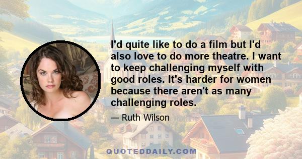 I'd quite like to do a film but I'd also love to do more theatre. I want to keep challenging myself with good roles. It's harder for women because there aren't as many challenging roles.