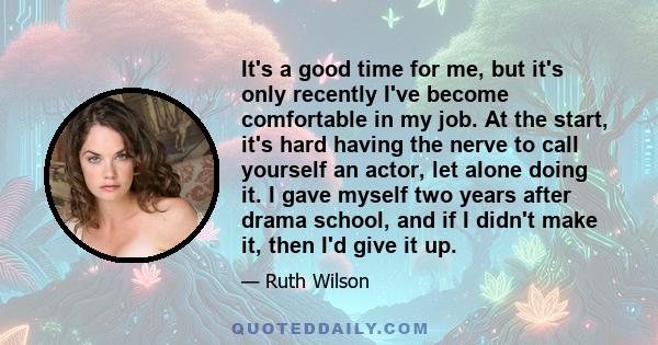 It's a good time for me, but it's only recently I've become comfortable in my job. At the start, it's hard having the nerve to call yourself an actor, let alone doing it. I gave myself two years after drama school, and