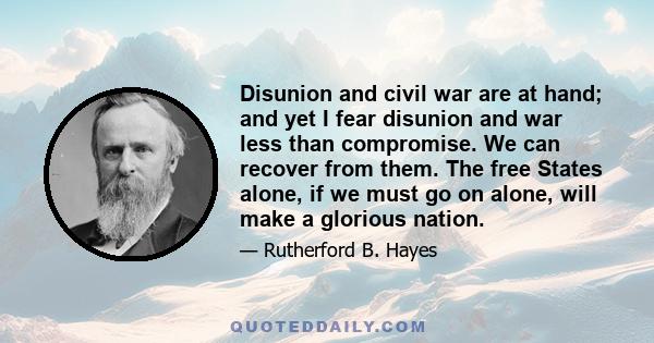 Disunion and civil war are at hand; and yet I fear disunion and war less than compromise. We can recover from them. The free States alone, if we must go on alone, will make a glorious nation.