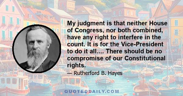 My judgment is that neither House of Congress, nor both combined, have any right to interfere in the count. It is for the Vice-President to do it all.... There should be no compromise of our Constitutional rights.