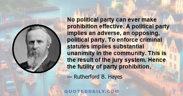 No political party can ever make prohibition effective. A political party implies an adverse, an opposing, political party. To enforce criminal statutes implies substantial unanimity in the community. This is the result