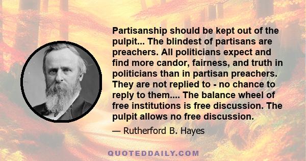Partisanship should be kept out of the pulpit... The blindest of partisans are preachers. All politicians expect and find more candor, fairness, and truth in politicians than in partisan preachers. They are not replied