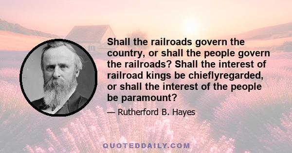 Shall the railroads govern the country, or shall the people govern the railroads? Shall the interest of railroad kings be chieflyregarded, or shall the interest of the people be paramount?