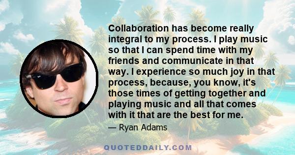 Collaboration has become really integral to my process. I play music so that I can spend time with my friends and communicate in that way. I experience so much joy in that process, because, you know, it's those times of