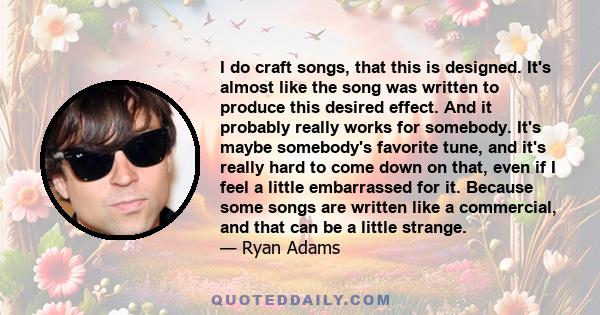 I do craft songs, that this is designed. It's almost like the song was written to produce this desired effect. And it probably really works for somebody. It's maybe somebody's favorite tune, and it's really hard to come