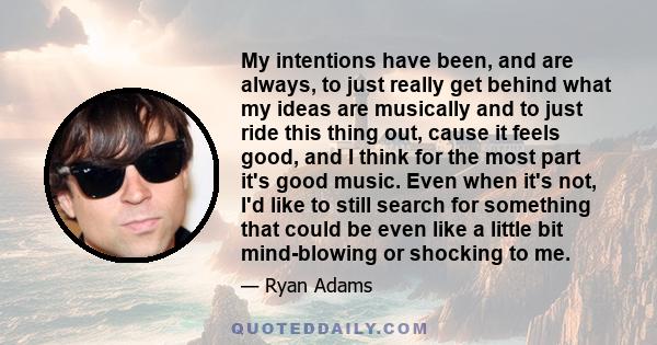 My intentions have been, and are always, to just really get behind what my ideas are musically and to just ride this thing out, cause it feels good, and I think for the most part it's good music. Even when it's not, I'd