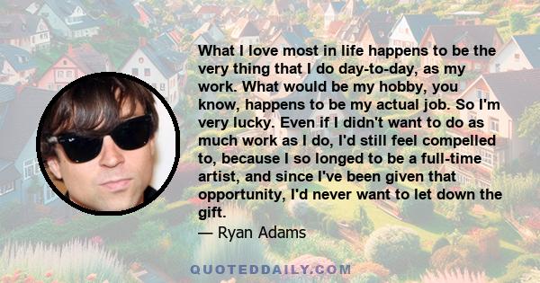 What I love most in life happens to be the very thing that I do day-to-day, as my work. What would be my hobby, you know, happens to be my actual job. So I'm very lucky. Even if I didn't want to do as much work as I do,