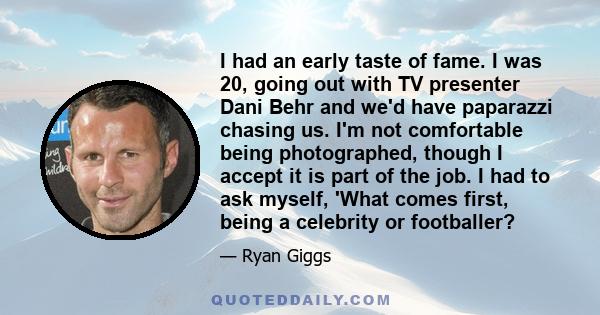 I had an early taste of fame. I was 20, going out with TV presenter Dani Behr and we'd have paparazzi chasing us. I'm not comfortable being photographed, though I accept it is part of the job. I had to ask myself, 'What