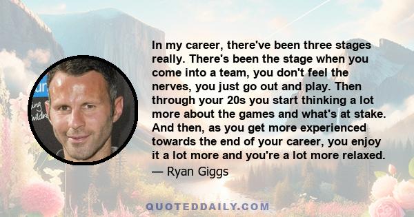 In my career, there've been three stages really. There's been the stage when you come into a team, you don't feel the nerves, you just go out and play. Then through your 20s you start thinking a lot more about the games