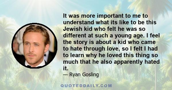 It was more important to me to understand what its like to be this Jewish kid who felt he was so different at such a young age. I feel the story is about a kid who came to hate through love, so I felt I had to learn why