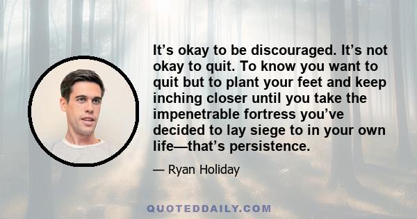 It’s okay to be discouraged. It’s not okay to quit. To know you want to quit but to plant your feet and keep inching closer until you take the impenetrable fortress you’ve decided to lay siege to in your own life—that’s