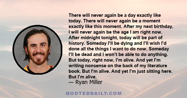 There will never again be a day exactly like today. There will never again be a moment exactly like this moment. After my next birthday, I will never again be the age I am right now. After midnight tonight, today will