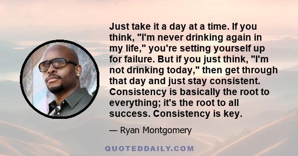 Just take it a day at a time. If you think, I'm never drinking again in my life, you're setting yourself up for failure. But if you just think, I'm not drinking today, then get through that day and just stay consistent.