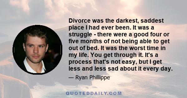 Divorce was the darkest, saddest place I had ever been. It was a struggle - there were a good four or five months of not being able to get out of bed. It was the worst time in my life. You get through it. It's a process