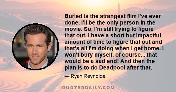 Buried is the strangest film I've ever done. I'll be the only person in the movie. So, I'm still trying to figure that out. I have a short but impactful amount of time to figure that out and that's all I'm doing when I