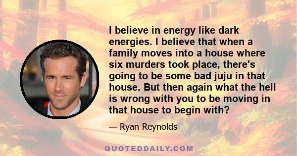 I believe in energy like dark energies. I believe that when a family moves into a house where six murders took place, there's going to be some bad juju in that house. But then again what the hell is wrong with you to be
