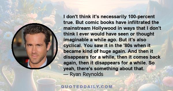 I don't think it's necessarily 100-percent true. But comic books have infiltrated the mainstream Hollywood in ways that I don't think I ever would have seen or thought imaginable a while ago. But it's also cyclical. You