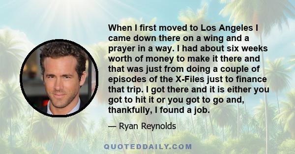 When I first moved to Los Angeles I came down there on a wing and a prayer in a way. I had about six weeks worth of money to make it there and that was just from doing a couple of episodes of the X-Files just to finance