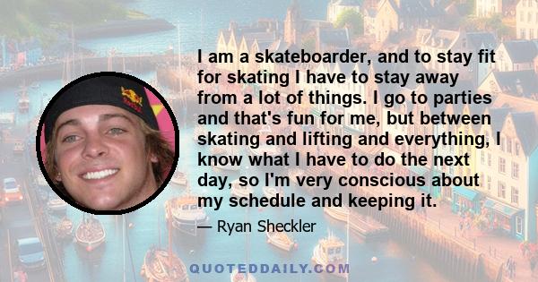 I am a skateboarder, and to stay fit for skating I have to stay away from a lot of things. I go to parties and that's fun for me, but between skating and lifting and everything, I know what I have to do the next day, so