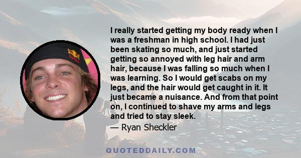 I really started getting my body ready when I was a freshman in high school. I had just been skating so much, and just started getting so annoyed with leg hair and arm hair, because I was falling so much when I was