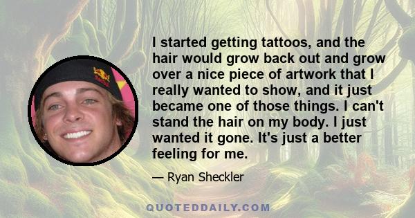 I started getting tattoos, and the hair would grow back out and grow over a nice piece of artwork that I really wanted to show, and it just became one of those things. I can't stand the hair on my body. I just wanted it