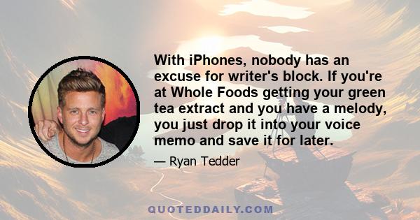 With iPhones, nobody has an excuse for writer's block. If you're at Whole Foods getting your green tea extract and you have a melody, you just drop it into your voice memo and save it for later.