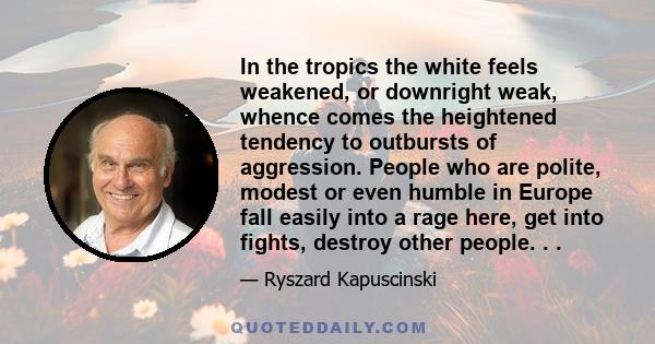 In the tropics the white feels weakened, or downright weak, whence comes the heightened tendency to outbursts of aggression. People who are polite, modest or even humble in Europe fall easily into a rage here, get into