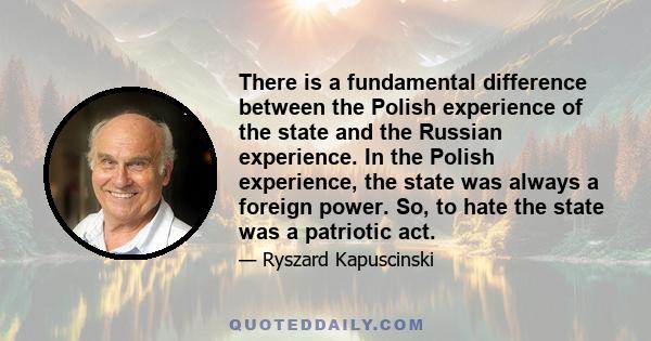 There is a fundamental difference between the Polish experience of the state and the Russian experience. In the Polish experience, the state was always a foreign power. So, to hate the state was a patriotic act.