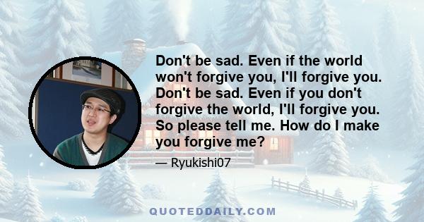 Don't be sad. Even if the world won't forgive you, I'll forgive you. Don't be sad. Even if you don't forgive the world, I'll forgive you. So please tell me. How do I make you forgive me?