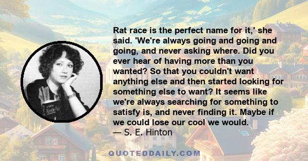 Rat race is the perfect name for it,' she said. 'We're always going and going and going, and never asking where. Did you ever hear of having more than you wanted? So that you couldn't want anything else and then started