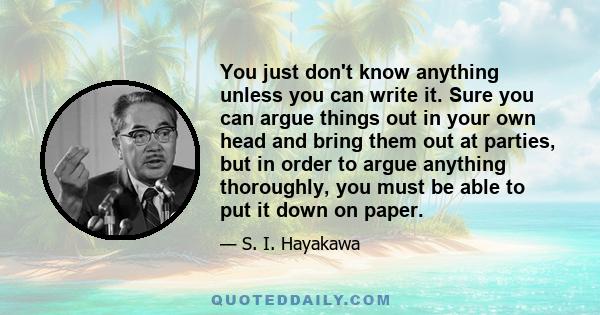 You just don't know anything unless you can write it. Sure you can argue things out in your own head and bring them out at parties, but in order to argue anything thoroughly, you must be able to put it down on paper.