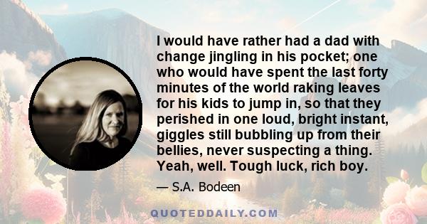 I would have rather had a dad with change jingling in his pocket; one who would have spent the last forty minutes of the world raking leaves for his kids to jump in, so that they perished in one loud, bright instant,