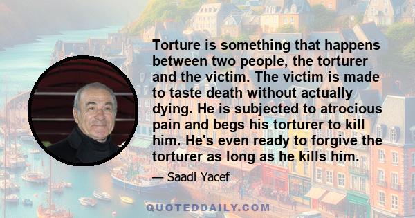 Torture is something that happens between two people, the torturer and the victim. The victim is made to taste death without actually dying. He is subjected to atrocious pain and begs his torturer to kill him. He's even