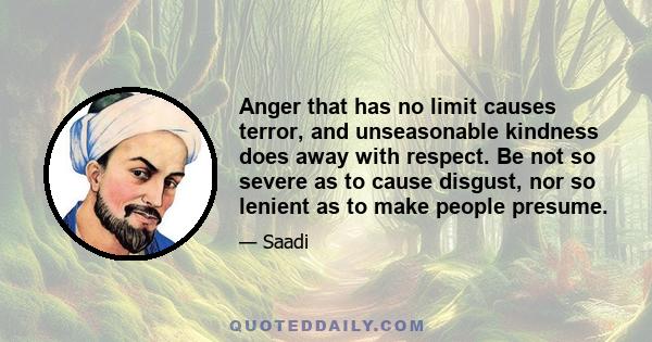 Anger that has no limit causes terror, and unseasonable kindness does away with respect. Be not so severe as to cause disgust, nor so lenient as to make people presume.