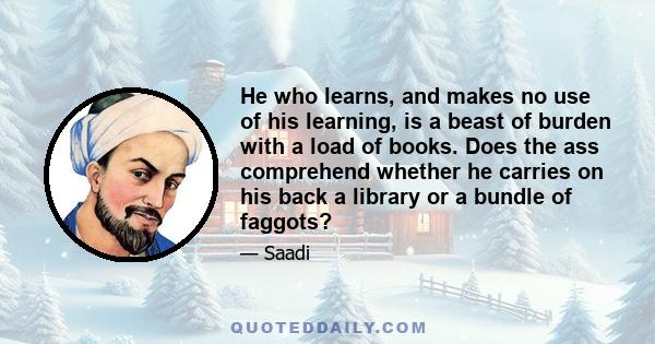 He who learns, and makes no use of his learning, is a beast of burden with a load of books. Does the ass comprehend whether he carries on his back a library or a bundle of faggots?