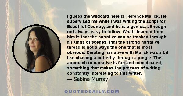 I guess the wildcard here is Terrence Malick. He supervised me while I was writing the script for Beautiful Country, and he is a genius, although not always easy to follow. What I learned from him is that the narrative