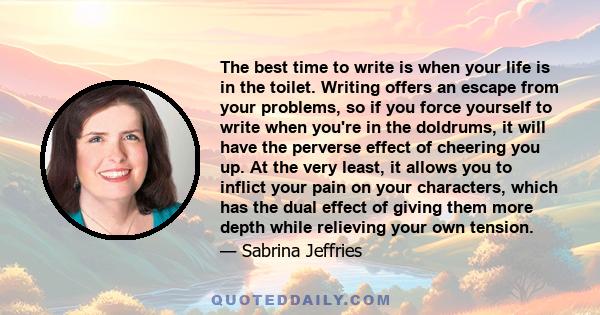 The best time to write is when your life is in the toilet. Writing offers an escape from your problems, so if you force yourself to write when you're in the doldrums, it will have the perverse effect of cheering you up.