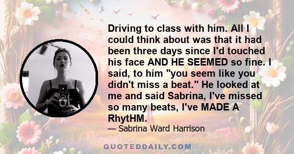 Driving to class with him. All I could think about was that it had been three days since I'd touched his face AND HE SEEMED so fine. I said, to him you seem like you didn't miss a beat. He looked at me and said Sabrina,