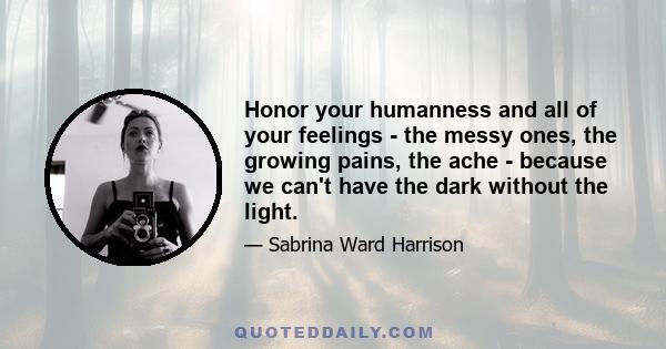 Honor your humanness and all of your feelings - the messy ones, the growing pains, the ache - because we can't have the dark without the light.