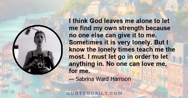 I think God leaves me alone to let me find my own strength because no one else can give it to me. Sometimes it is very lonely. But I know the lonely times teach me the most. I must let go in order to let anything in. No