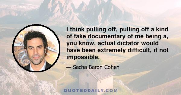 I think pulling off, pulling off a kind of fake documentary of me being a, you know, actual dictator would have been extremely difficult, if not impossible.