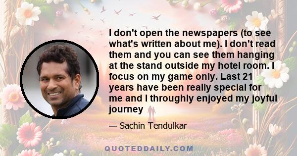 I don't open the newspapers (to see what's written about me). I don't read them and you can see them hanging at the stand outside my hotel room. I focus on my game only. Last 21 years have been really special for me and