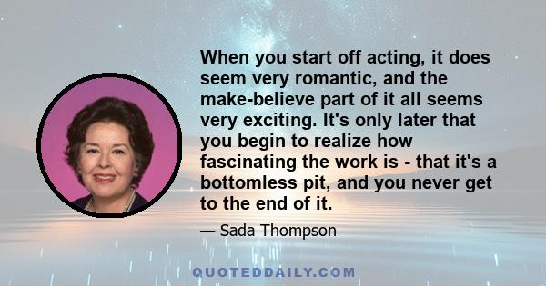 When you start off acting, it does seem very romantic, and the make-believe part of it all seems very exciting. It's only later that you begin to realize how fascinating the work is - that it's a bottomless pit, and you