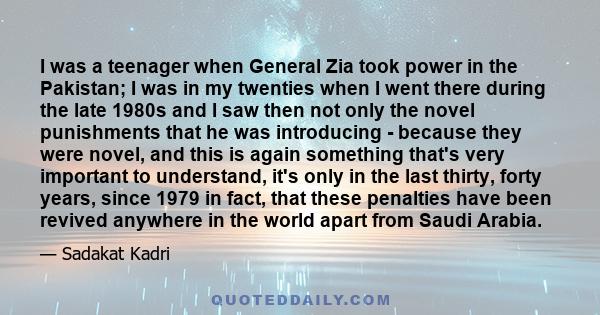 I was a teenager when General Zia took power in the Pakistan; I was in my twenties when I went there during the late 1980s and I saw then not only the novel punishments that he was introducing - because they were novel,