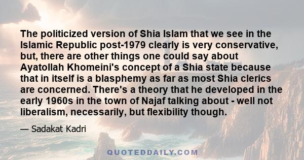 The politicized version of Shia Islam that we see in the Islamic Republic post-1979 clearly is very conservative, but, there are other things one could say about Ayatollah Khomeini's concept of a Shia state because that