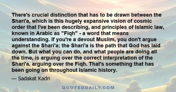 There's crucial distinction that has to be drawn between the Shari'a, which is this hugely expansive vision of cosmic order that I've been describing, and principles of Islamic law, known in Arabic as Fiqh - a word that